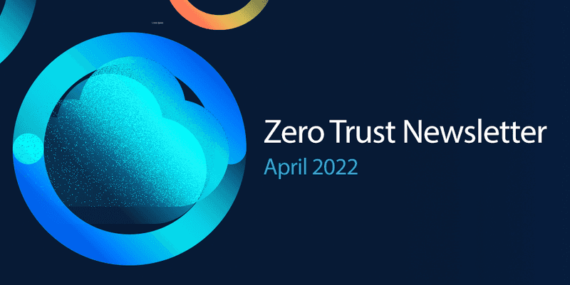 Zero Trust Newsletter: April 2022 